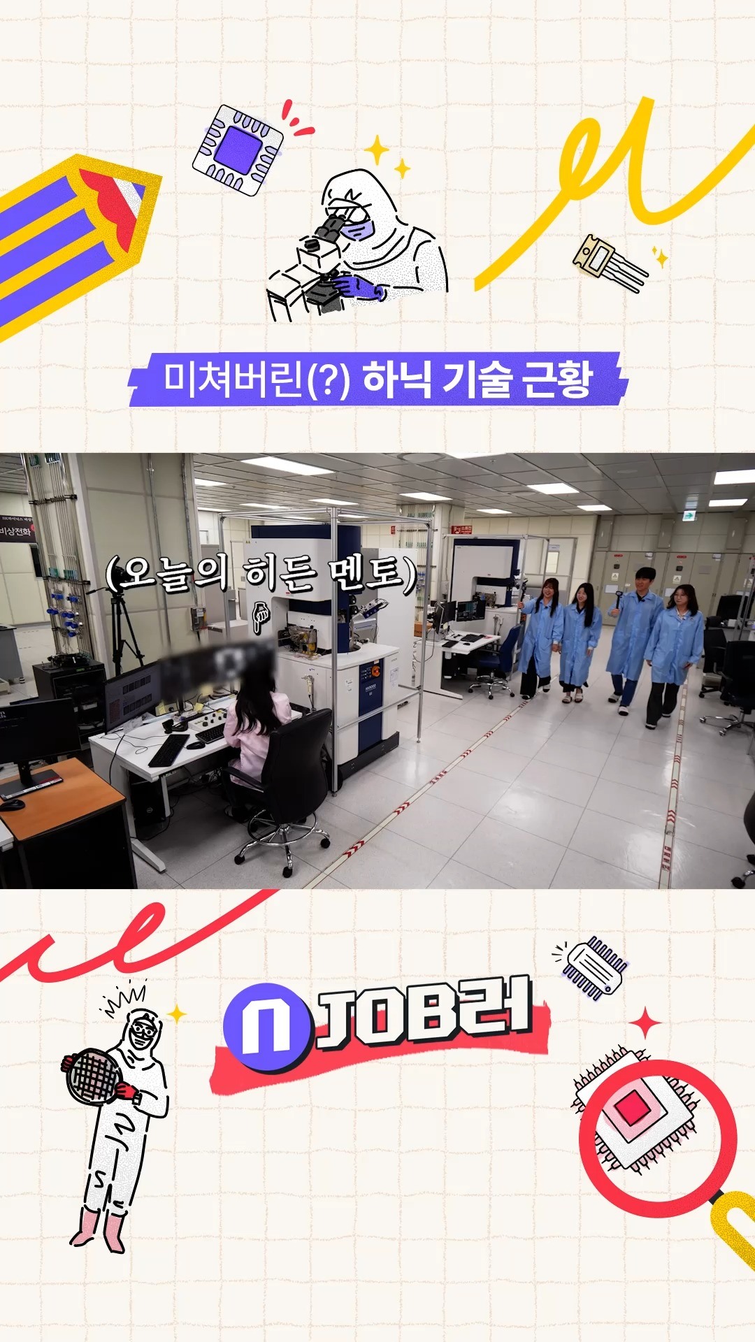 N잡러 EP.2 집요하다 집요해... 미쳐버린(?) 하닉 기술 근황

새로운 문제를 마주할 때 느끼는 설렘💓
이것이 말로만 듣던 이과 감성....?👀

신기술부터 공정 최적화까지,
미래 반도체의 출발점 'R&D공정'으로 여러분을 모십니다!🔥

👉 자세한 내용은 SK하이닉스 뉴스룸과 유튜브에서 확인하세요.