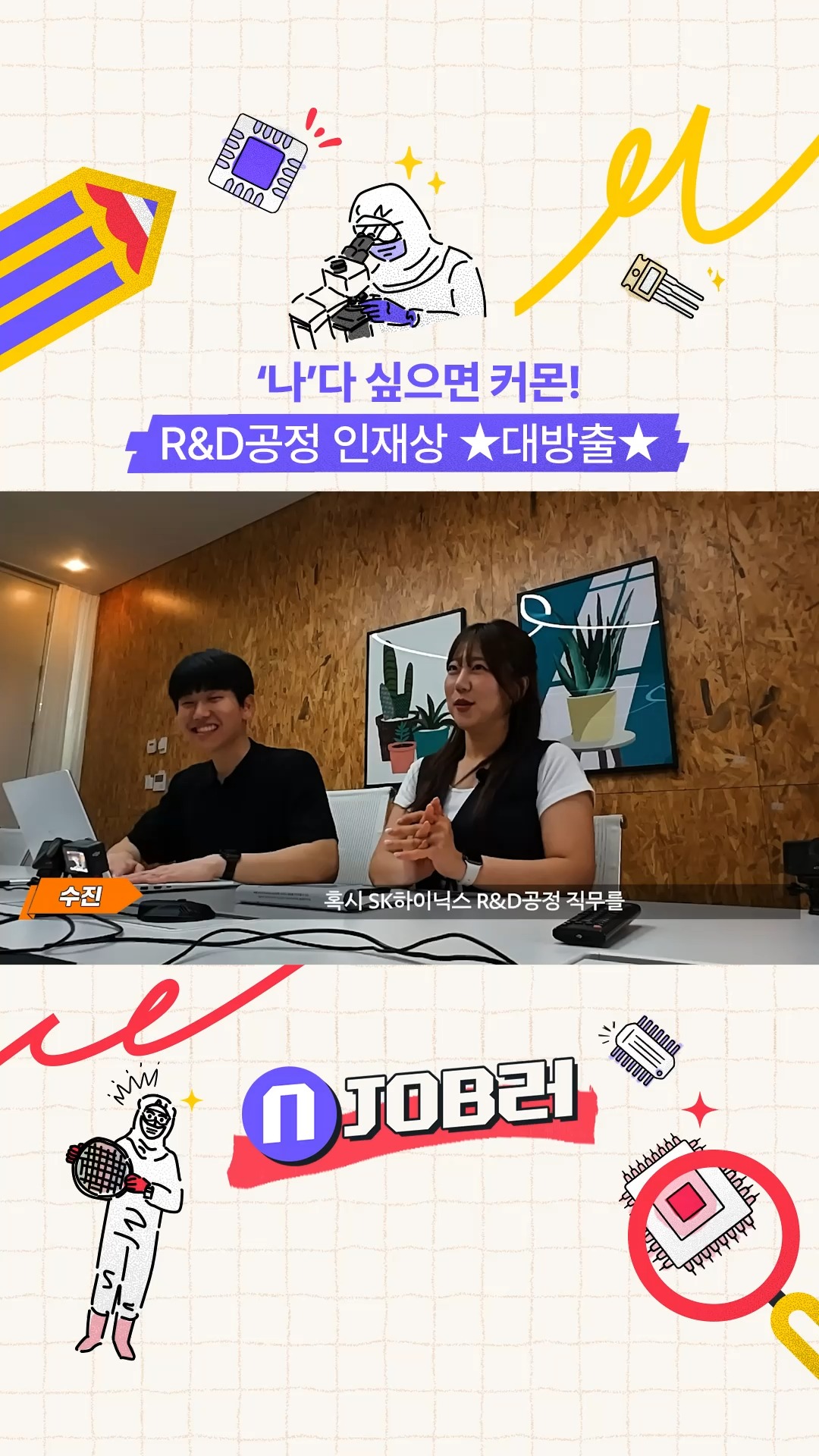 N잡러 EP.2 '나'다 싶으면 '좋아요'!

새로운 문제를 마주할 때 느끼는 설렘💓
이것이 말로만 듣던 이과 감성....?👀

신기술부터 공정 최적화까지,
미래 반도체의 출발점 'R&D공정'으로 여러분을 모십니다!🔥

👉 자세한 내용은 SK하이닉스 뉴스룸과 유튜브에서 확인하세요.