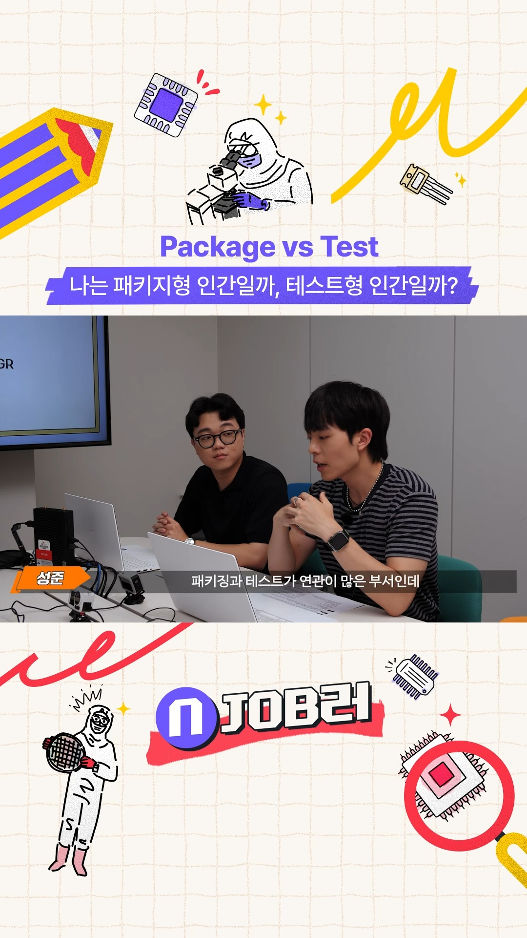 N잡러 EP.4 Package vs Test 나는 패키지형 인간일까, 테스트형 인간일까?

⚠️반도체 제품의 최종 품질, 여기서 결정됩니다⚠️

패키지부터 테스트까지,
후공정 기술력으로 제품을 완성하는 찐 '끝판왕'👑

온라인 토토사이트 신고하이닉스 N잡러 4편에서
반도체 제조의 최종 관문, 양산기술(P&T) 직무를 만나보세요

👉 자세한 내용은 온라인 토토사이트 신고하이닉스 뉴스룸과 유튜브에서 확인하세요.