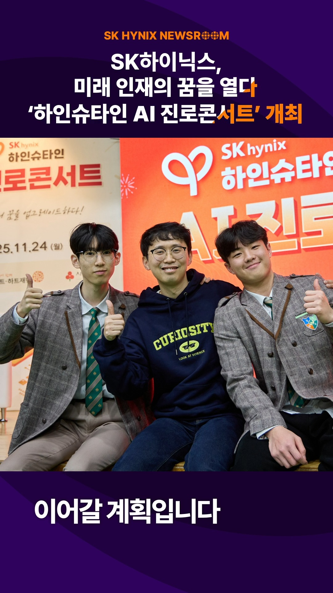 SK하이닉스, ‘하인슈타인 AI 진로콘서트’ 개최… AI 시대, 청소년의 꿈과 미래를 열다

지난 24일 SK하이닉스가 경기창조고등학교에서 ‘하인슈타인 AI 진로콘서트’를 개최했습니다.

이번 행사는 청소년들이 AI·반도체 시대 핵심 역량을 기를 수 있도록 과학 퍼포먼스, 과학∙AI∙반도체 분야 전문가 특강, 토크 콘서트 등 다채로운 프로그램으로 구성했습니다.

다양한 기술을 경험하고 미래 산업을 이끌 인재로 성장할 수 있도록 적극 지원하는 SK하이닉스!

👉 자세한 내용은 SK하이닉스 뉴스룸과 유튜브에서 확인하세요.