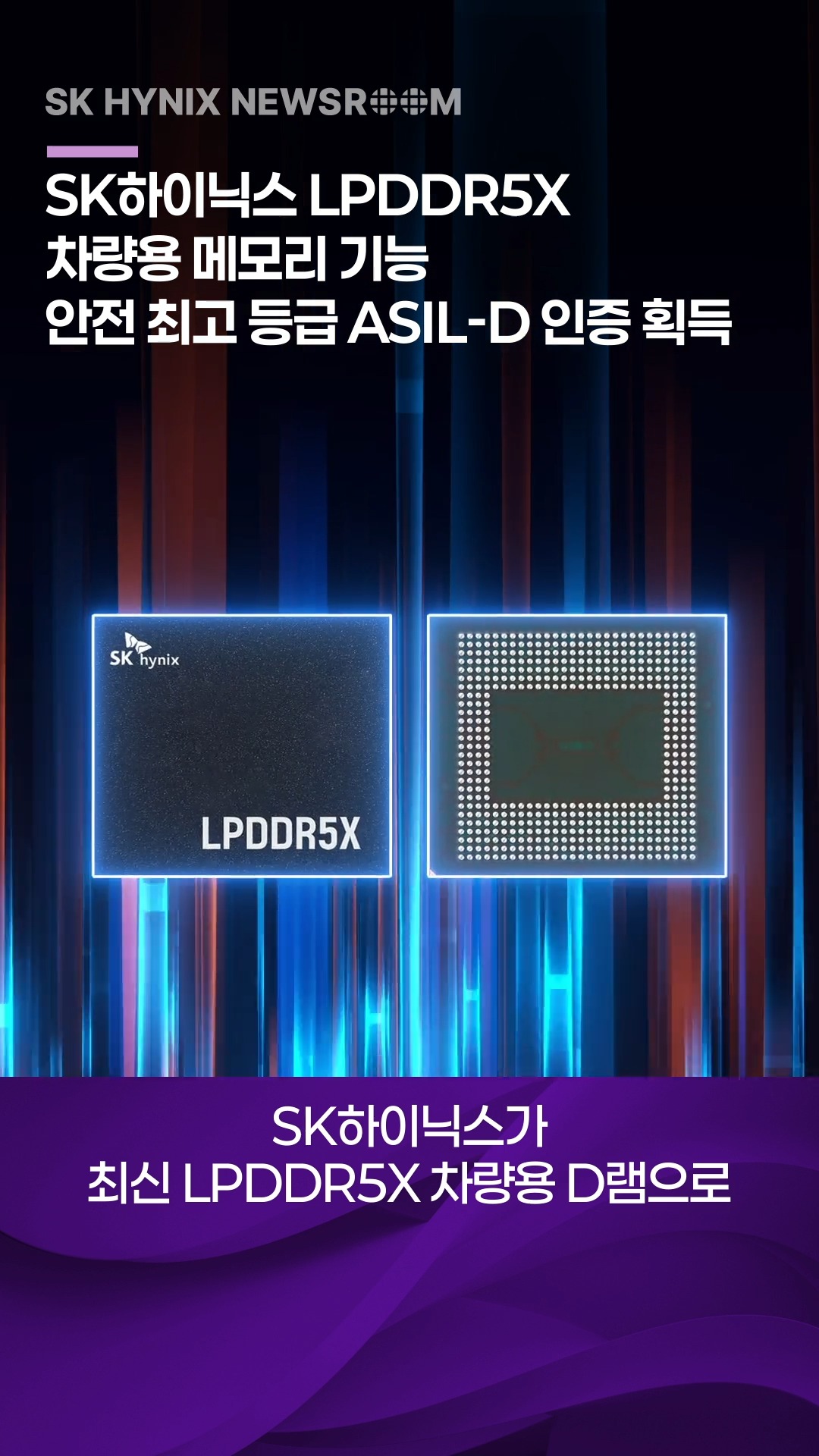 SK하이닉스 LPDDR5X, 차량용 메모리 기능 안전 최고 등급 ASIL-D 인증 획득

SK하이닉스가 최신 LPDDR5X 차량용 D램 제품으로 자동차 기능 안전 국제표준 ISO 26262의 최고 안전 등급인 ASIL-D 인증을 획득했습니다.

고성능 ∙ 저전력 ∙ 고신뢰성 기반으로 미래 모빌리티 시대 핵심 메모리 시장을 선도해 나가는 SK하이닉스!

👉 자세한 내용은 SK하이닉스 뉴스룸과 유튜브에서 확인하세요.

#SK하이닉스 #SK하이닉스뉴스룸 #LPDDR5X #AI메모리 #D램