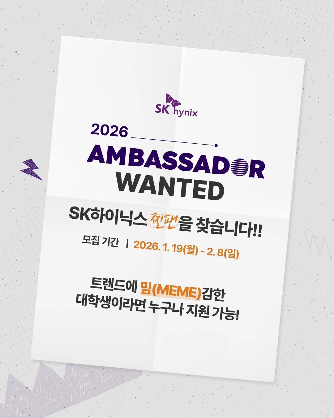 ✨2026 SK하이닉스 대학생 앰버서더 모집합니다!

트렌드와 밈(MEME)에 민감한 대학생이라면 주목👀

대학생의 시선에서 SK하이닉스의 기업문화, 직무, 다양한 소식을 매력적인 콘텐츠로 풀어낼 대학생 앰버서더를 모집합니다!

SK하이닉스에 관심이 있거나, 콘텐츠 기획부터 제작까지 직접 경험해보고 싶은 대학생이라면 지금 바로 대학생 앰버서더에 도전해보세요🔥

📌 모집 일정
* 서류 모집: 1/19(월) – 2/8(일)
* 서류 발표: 2/20(금)
* 면접 전형: 3/5(목) – 3/6(금)
* 최종 발표: 3/13(금)
* 발대식: 3/20(금)

📌활동 일정 및 내용
* 활동 기간: 2026년 4월 - 2026년 10월
* 활동 내용: SK하이닉스의 비전과 가치를 대학생 관점에서 전달하는 콘텐츠 기획·제작 및 출연
* 모집 인원: SK하이닉스 콘텐츠를 함께 만들어나갈 트렌드에 밈(MEME)감한 대학생 20명
* 지원 자격: 국내 대학 재학생/휴학생 누구나

※ 활동 기간과 내용은 운영 상황에 따라 변동될 수 있습니다.

👉 지원 방법은 프로필 링크에서 확인 가능합니다!

#SK하이닉스 #대학생앰버서더 #대외활동 #대학생활