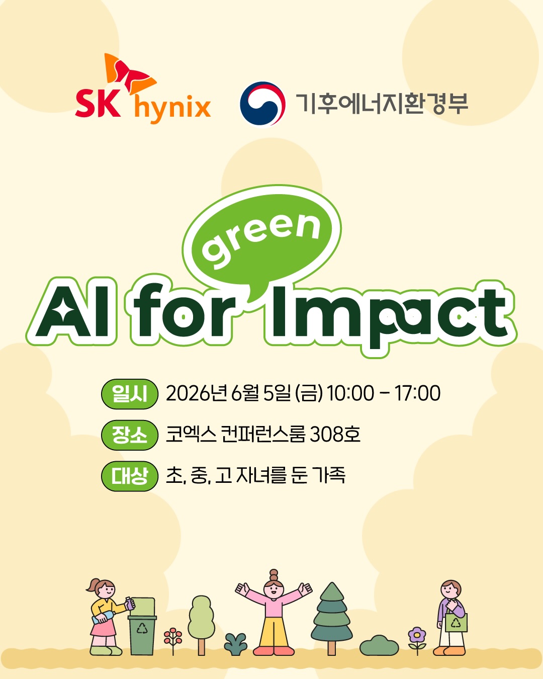 [AI for Green Impact] 
환경의 날, AI로 지구를 생각하는
특별한 하루에 여러분을 초대합니다.

SK하이닉스와 기후에너지환경부가
함께 환경의 날을 맞아 특별한 하루를 마련했습니다. 
우리 아이들이 일상 속 환경 문제를 발견하고,
AI로 직접 해결해 보는 의미 있는 AI 환경교육입니다.

🧠 정재승 교수님과 함께하는 환경 이야기
🤖 최고의 AI 전문 강사진과 함께하는 AI 실습 교육
🤖 교과서 밖에서 ‘AI로 생각하고 만들어보는’ 문제 해결 프로젝트

단순 강연이 아닌
아이의 생각이 아이디어가 되고 실현이 되는 특별한 하루. 

그리고 특별한 선물도 준비되어 있습니다 
정재승 교수님의 신간 도서 사인본 증정,
다양한 기념품과 함께 SK하이닉스와
기후에너지환경부가 제공하는 수료증까지 
배움의 순간을 오래 기억할 수 있도록 풍성한 선물 혜택!

아이와 함께 환경을 배우고,
AI로 미래를 상상하는 특별한 하루를 선물하세요.

📍 2026년 6월 5일(금)
📍 코엑스 컨퍼런스룸 308호
📍 초·중·고 자녀를 둔 가족 대상
📍 신청기한 : 5월 20일 (수) 17:00까지 
📍 신청링크 : 프로필 상단 링크 클릭!

환경 문제를 해결하는 AI 기술이 궁금하다면,
환경의 날 AI for Green Impact에서 그 답을 만나보세요 💚

#SK하이닉스 #기후에너지환경부 #환경의날 #AI교육 #AI_for_Green_Impact