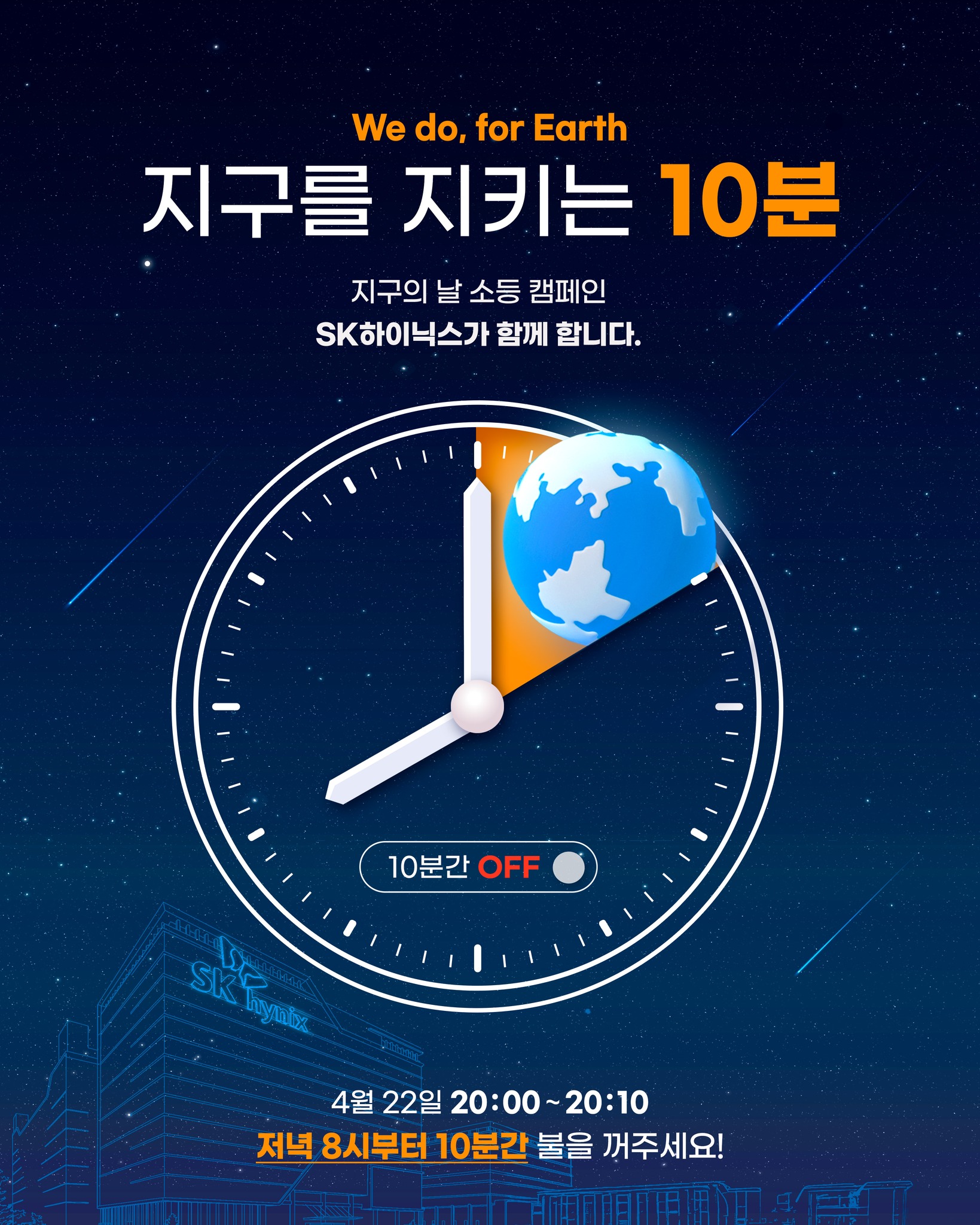 We do, For Earth 🌍
제56회 지구의 날을 맞아
전국 곳곳에서 10분간 소등이 진행됩니다.
단순 소등하는 것이 아니라,
우리가 일상 속에서 실천할 수 있는
기후 행동을 돌아보는 시간입니다.
작은 실천이 모이면
더 큰 변화를 만들 수 있습니다.
지구의 날 소등 캠페인,
SK하이닉스도 청주·분당 캠퍼스에서 함께합니다.
📍 청주 3캠퍼스 경영지원관
📍 분당두산타워
📍 분당 SK U 타워
오늘 밤 8시,
각자의 자리에서 함께 참여해주세요 🌍✨
📌 일상 속 기후 행동, 이렇게 시작해보세요
1. 일회용 컵 대신 텀블러 이용하기
2. 적정 실내온도 지키기(난방 20도, 냉방 26도)
3. 장바구니 생활화하기
자세한 내용은 sk하이닉스 뉴스룸에서 확인해주세요!
➡️ 제56회 「지구의 날」, 자원 순환으로 그리는 SK하이닉스의 지구의 날
#SK하이닉스 #지구의날 #전국소등 #기후행동