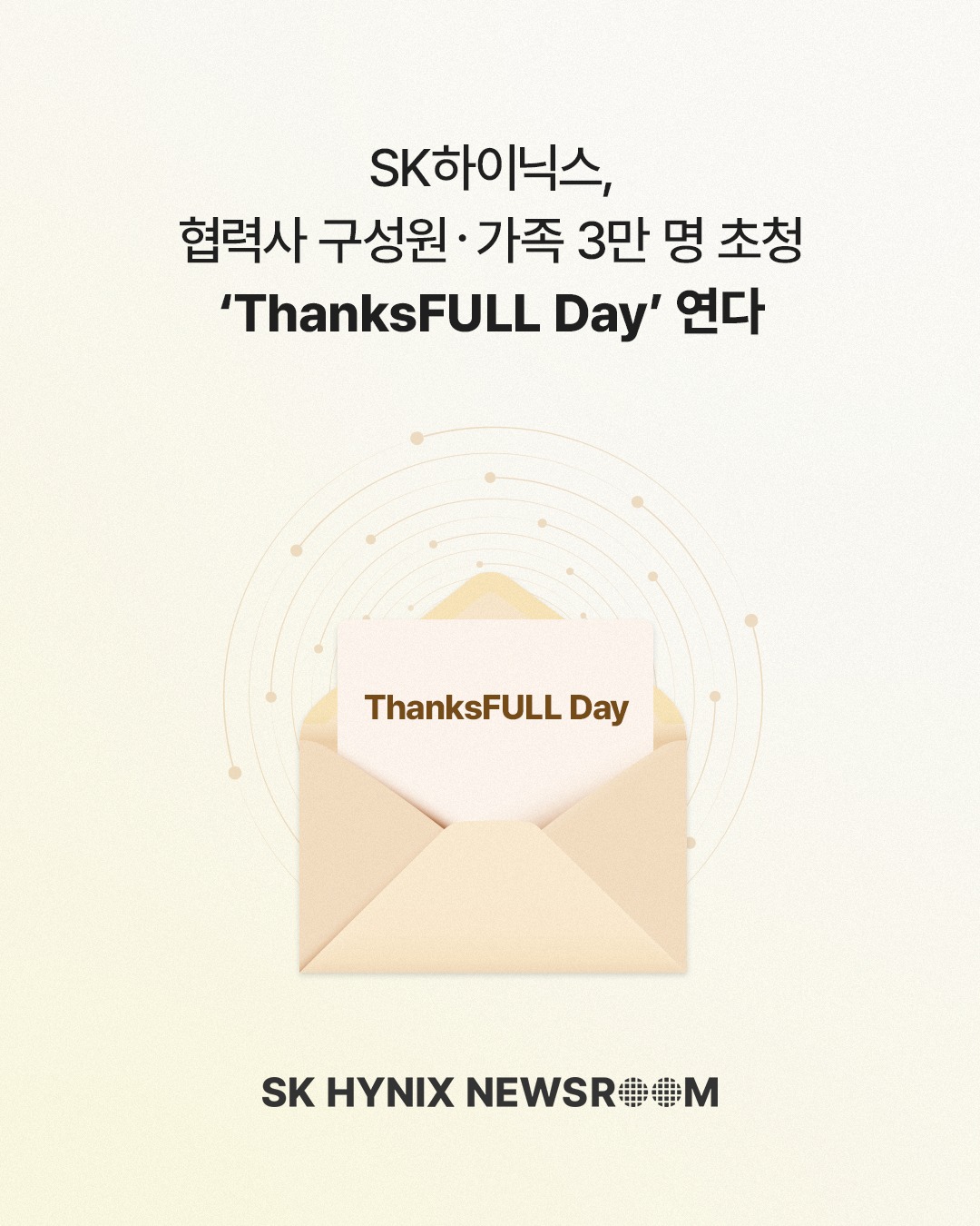 SK하이닉스, 협력사 구성원 · 가족 3만 명 초청 ‘ThanksFULL Day’ 연다

10월 15일, SK하이닉스가 과천 서울랜드에서 130여 개 협력사 구성원과 가족 등 약 3만 명을 초청해 ‘ThanksFULL Day’를 개최합니다.

‘동행’과 ‘감사’를 주제로 진행되는 행사에서는 함께 성과를 만들어온 협력사 구성원과 가족들에게 감사의 마음을 전하고자 다양한 프로그램을 마련할 예정입니다.

감사와 격려를 전하며 협력사와 상생의 의미를 더해가는 SK하이닉스!

👉 자세한 내용은 프로필 링크의 SK하이닉스 뉴스룸에서 확인하세요.

#SK하이닉스 #SK하이닉스뉴스룸 #ThanksFULLDay #협력사 #동반성장